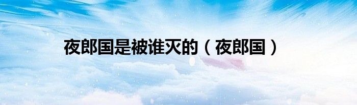夜郎国是被谁灭的（夜郎国）