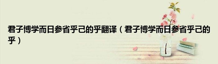 君子博学而日参省乎己的乎翻译（君子博学而日参省乎己的乎）