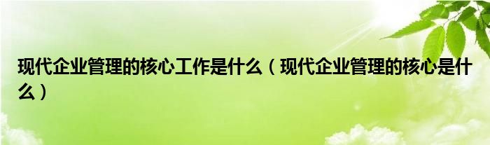 现代企业管理的核心工作是什么（现代企业管理的核心是什么）