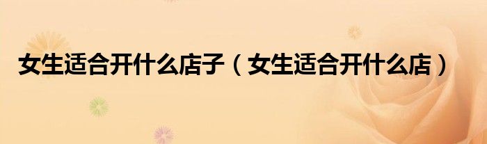 女生适合开什么店子（女生适合开什么店）