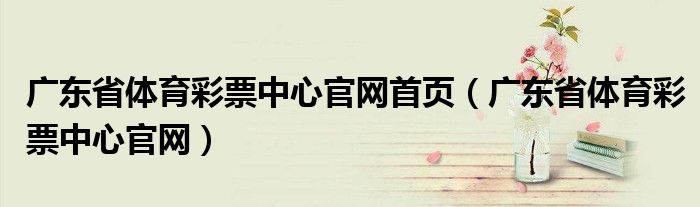 广东省体育彩票中心官网首页（广东省体育彩票中心官网）