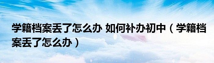 学籍档案丢了怎么办 如何补办初中（学籍档案丢了怎么办）
