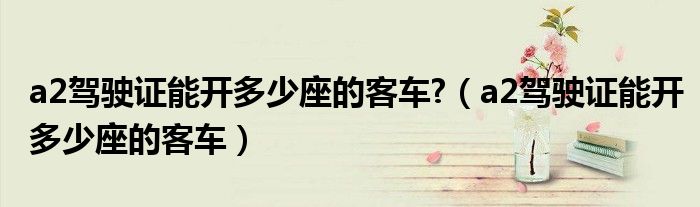 a2驾驶证能开多少座的客车?（a2驾驶证能开多少座的客车）