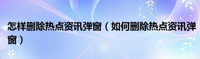 怎样删除热点资讯弹窗（如何删除热点资讯弹窗）