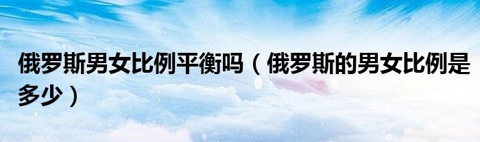 俄罗斯男女比例平衡吗（俄罗斯的男女比例是多少）