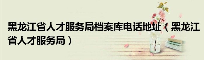 黑龙江省人才服务局档案库电话地址（黑龙江省人才服务局）