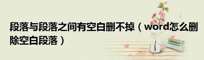 段落与段落之间有空白删不掉（word怎么删除空白段落）