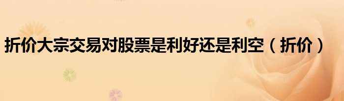 折价大宗交易对股票是利好还是利空（折价）