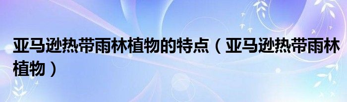 亚马逊热带雨林植物的特点（亚马逊热带雨林植物）