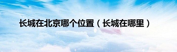 长城在北京哪个位置（长城在哪里）