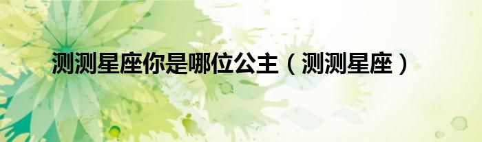 测测星座你是哪位公主（测测星座）