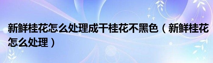 新鲜桂花怎么处理成干桂花不黑色（新鲜桂花怎么处理）