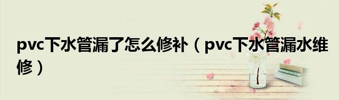 pvc下水管漏了怎么修补（pvc下水管漏水维修）