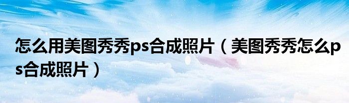 怎么用美图秀秀ps合成照片（美图秀秀怎么ps合成照片）