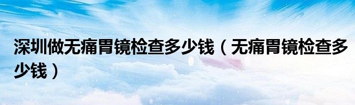 深圳做无痛胃镜检查多少钱（无痛胃镜检查多少钱）