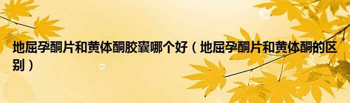地屈孕酮片和黄体酮胶囊哪个好（地屈孕酮片和黄体酮的区别）