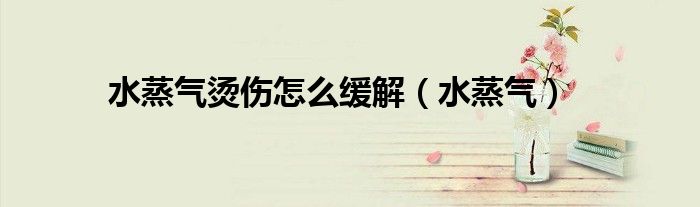 水蒸气烫伤怎么缓解（水蒸气）