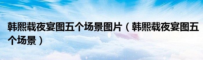 韩熙载夜宴图五个场景图片（韩熙载夜宴图五个场景）