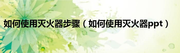如何使用灭火器步骤（如何使用灭火器ppt）