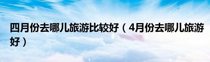 四月份去哪儿旅游比较好（4月份去哪儿旅游好）