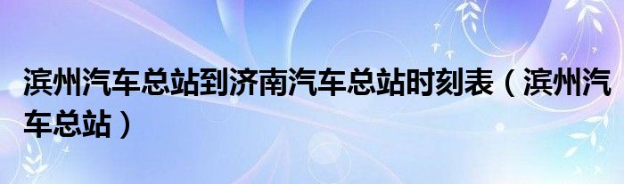 滨州汽车总站到济南汽车总站时刻表（滨州汽车总站）