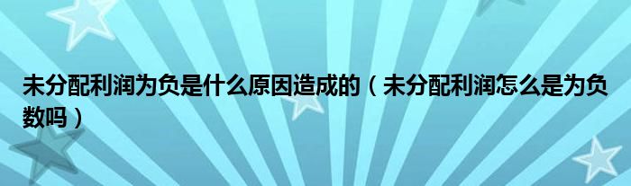 未分配利润为负是什么原因造成的（未分配利润怎么是为负数吗）