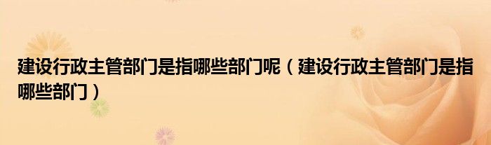 建设行政主管部门是指哪些部门呢（建设行政主管部门是指哪些部门）
