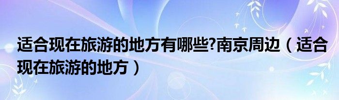 适合现在旅游的地方有哪些?南京周边（适合现在旅游的地方）