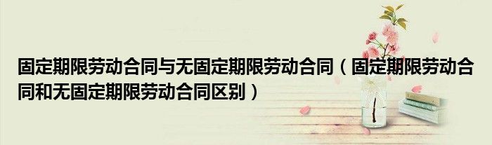 固定期限劳动合同与无固定期限劳动合同（固定期限劳动合同和无固定期限劳动合同区别）
