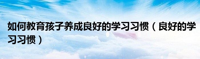 如何教育孩子养成良好的学习习惯（良好的学习习惯）