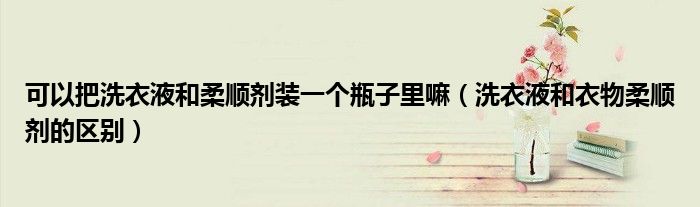 可以把洗衣液和柔顺剂装一个瓶子里嘛（洗衣液和衣物柔顺剂的区别）