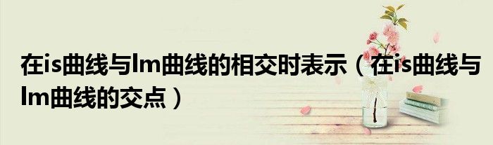 在is曲线与lm曲线的相交时表示（在is曲线与lm曲线的交点）