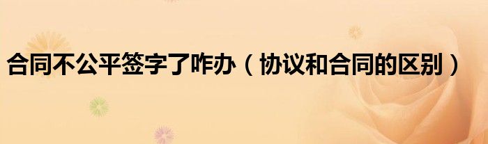 合同不公平签字了咋办（协议和合同的区别）