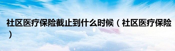 社区医疗保险截止到什么时候（社区医疗保险）