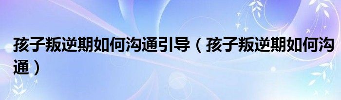 孩子叛逆期如何沟通引导（孩子叛逆期如何沟通）