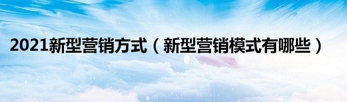 2021新型营销方式（新型营销模式有哪些）