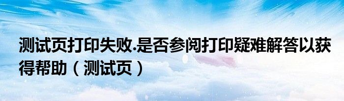 测试页打印失败.是否参阅打印疑难解答以获得帮助（测试页）