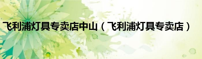 飞利浦灯具专卖店中山（飞利浦灯具专卖店）