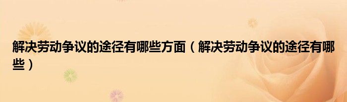 解决劳动争议的途径有哪些方面（解决劳动争议的途径有哪些）