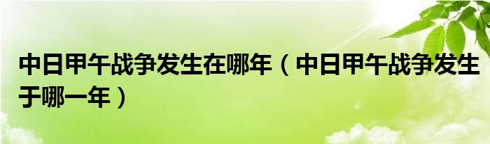 中日甲午战争发生在哪年（中日甲午战争发生于哪一年）