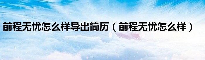 前程无忧怎么样导出简历（前程无忧怎么样）