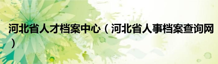 河北省人才档案中心（河北省人事档案查询网）