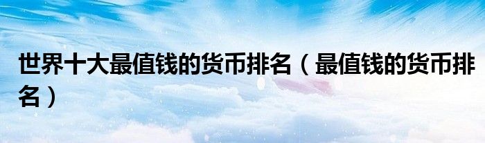 世界十大最值钱的货币排名（最值钱的货币排名）
