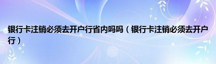 银行卡注销必须去开户行省内吗吗（银行卡注销必须去开户行）