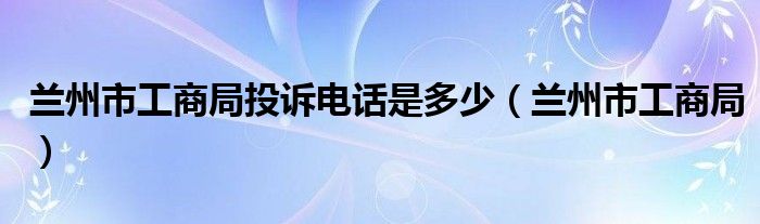 兰州市工商局投诉电话是多少（兰州市工商局）