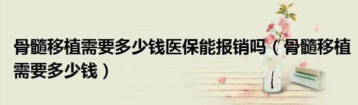 骨髓移植需要多少钱医保能报销吗（骨髓移植需要多少钱）