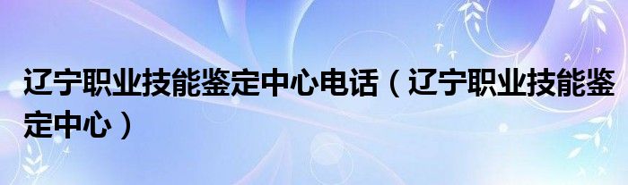 辽宁职业技能鉴定中心电话（辽宁职业技能鉴定中心）