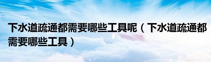下水道疏通都需要哪些工具呢（下水道疏通都需要哪些工具）