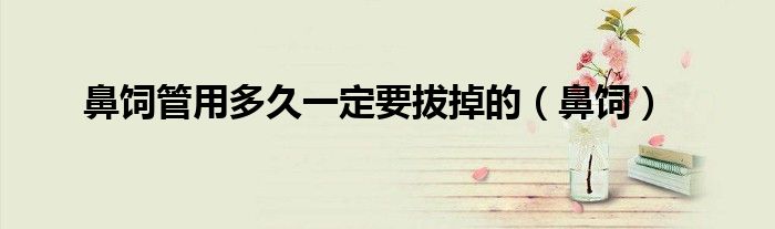 鼻饲管用多久一定要拔掉的（鼻饲）
