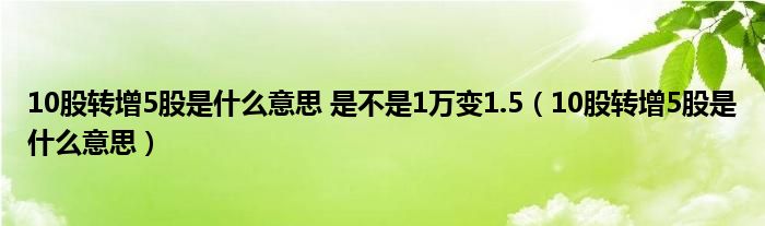 10股转增5股是什么意思 是不是1万变1.5（10股转增5股是什么意思）